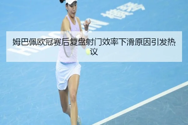 姆巴佩欧冠赛后复盘射门效率下滑原因引发热议